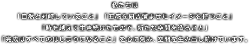 私たちは「自然と対峙していること」「五感を研ぎ澄ませたイメージを持つこと」「時を越えて生き続けたもので、新たな空間を造ること」「完成はすべてのはじまりになること」を心に刻み、空間を生み出し続けています。