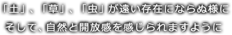 「土」、「草」、「虫」が遠い存在にならぬ様にそして、自然と開放感を感じられますように